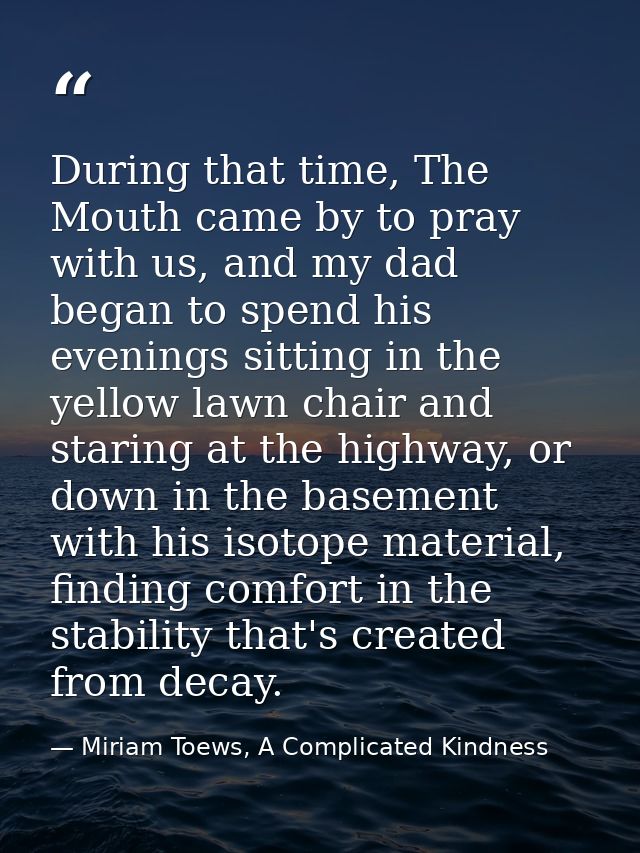During that time, The Mouth came by to pray with us, and my dad began to spend his evenings sitting in the yellow lawn c — Miriam Toews, A Complicated Kindness