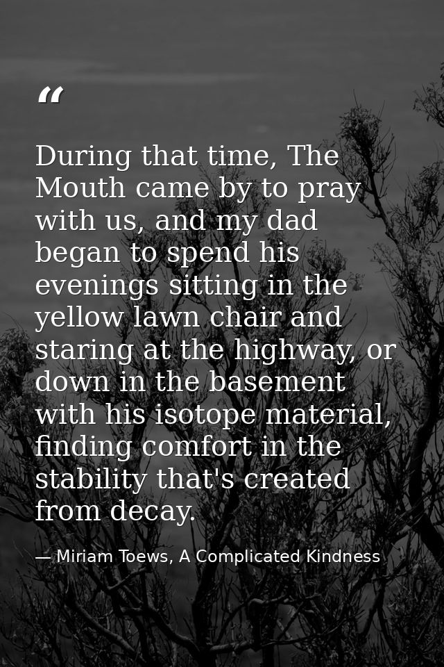 During that time, The Mouth came by to pray with us, and my dad began to spend his evenings sitting in the yellow lawn c — Miriam Toews, A Complicated Kindness