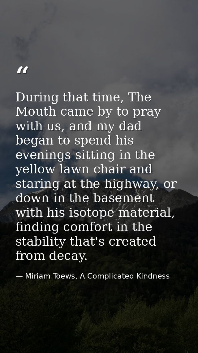 During that time, The Mouth came by to pray with us, and my dad began to spend his evenings sitting in the yellow lawn c — Miriam Toews, A Complicated Kindness