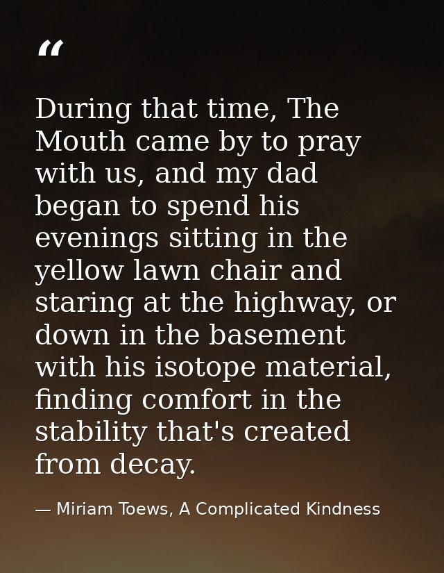 During that time, The Mouth came by to pray with us, and my dad began to spend his evenings sitting in the yellow lawn c — Miriam Toews, A Complicated Kindness