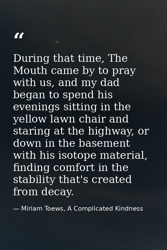 During that time, The Mouth came by to pray with us, and my dad began to spend his evenings sitting in the yellow lawn c — Miriam Toews, A Complicated Kindness