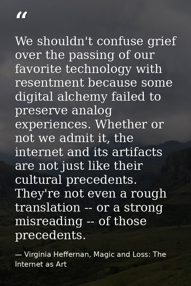 We shouldn't confuse grief over the passing of our favorite technology with resentment because some digital alchemy fail — Virginia Heffernan, Magic and Loss: The Internet as Art