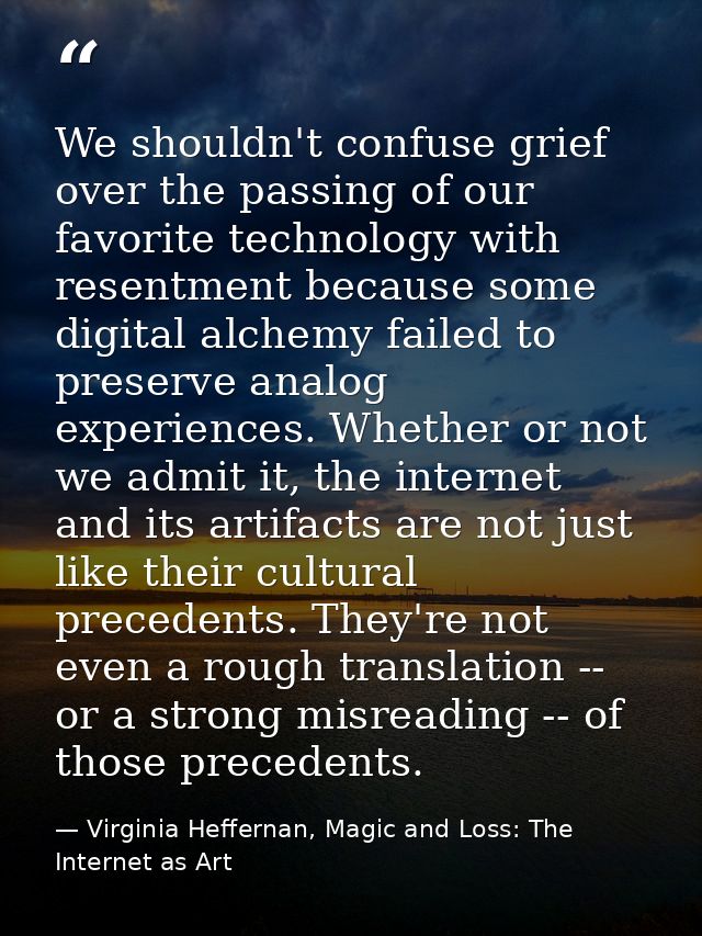 We shouldn't confuse grief over the passing of our favorite technology with resentment because some digital alchemy fail — Virginia Heffernan, Magic and Loss: The Internet as Art