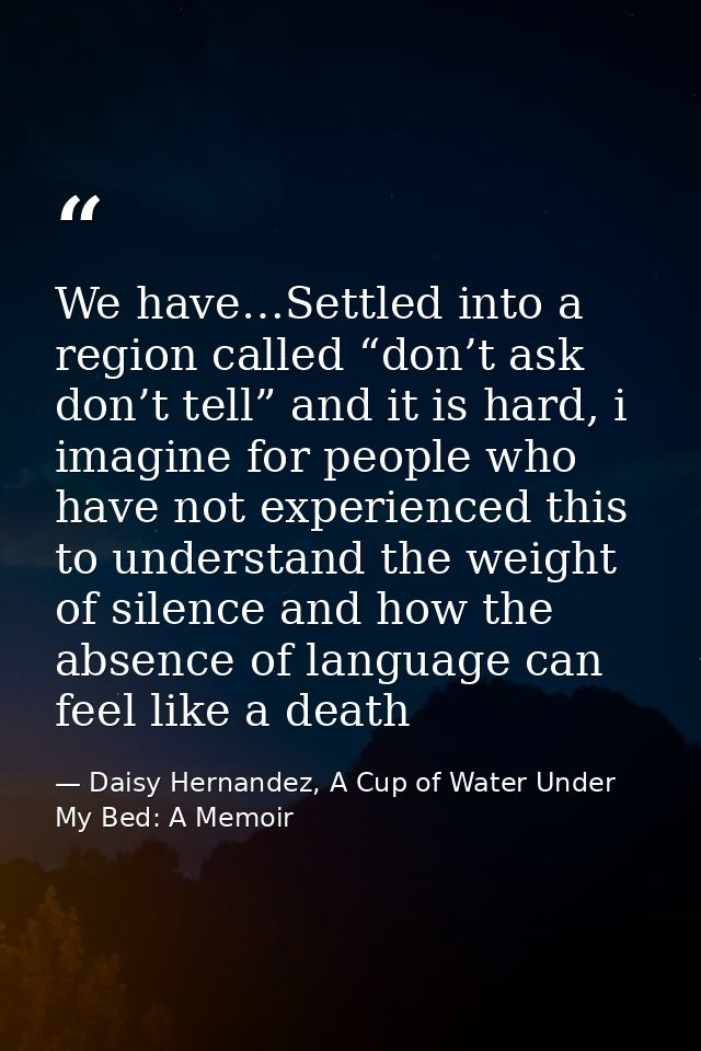 We have…Settled into a region called “don’t ask don’t tell” and it is hard, i imagine for people who have not experience — Daisy Hernandez, A Cup of Water Under My Bed: A Memoir