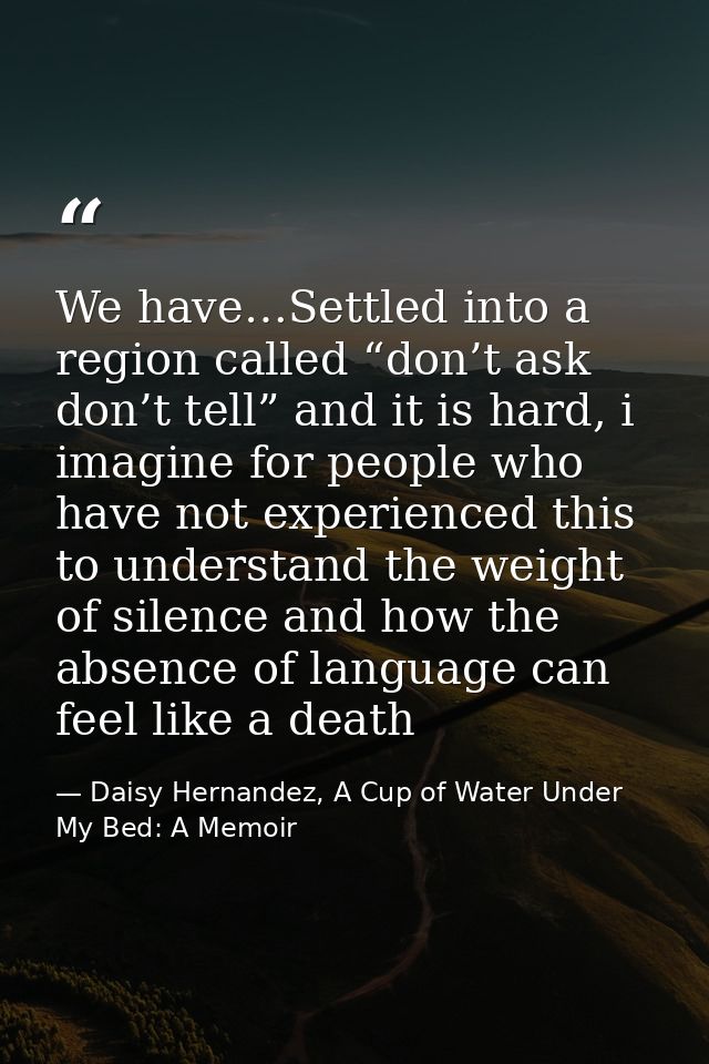 We have…Settled into a region called “don’t ask don’t tell” and it is hard, i imagine for people who have not experience — Daisy Hernandez, A Cup of Water Under My Bed: A Memoir