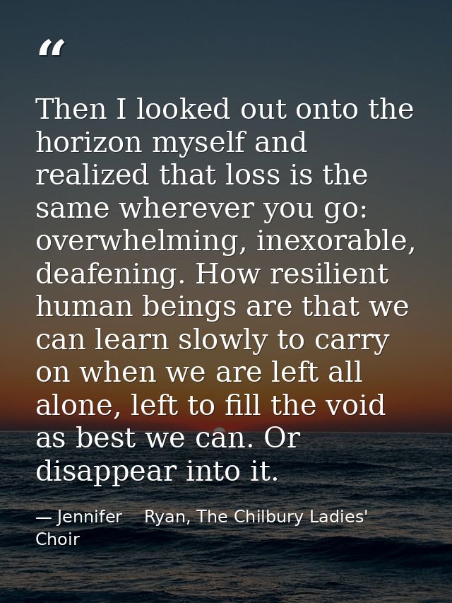 Then I looked out onto the horizon myself and realized that loss is the same wherever you go: overwhelming, inexorable,  — Jennifer    Ryan, The Chilbury Ladies' Choir