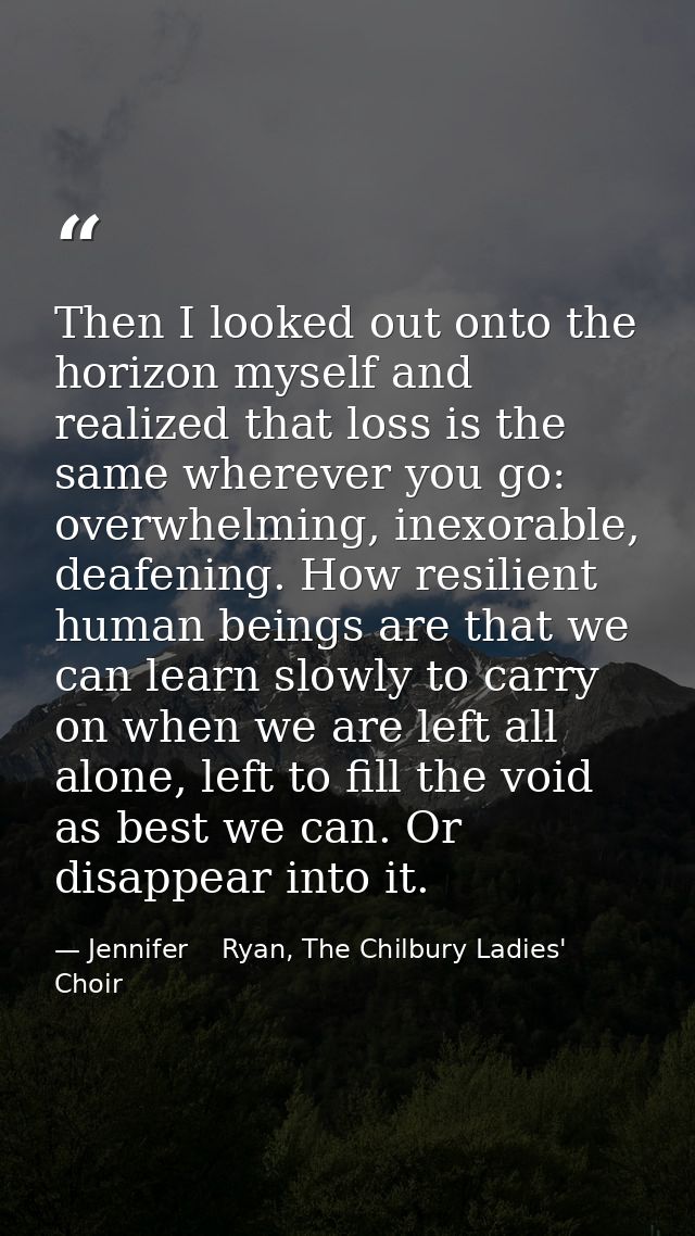Then I looked out onto the horizon myself and realized that loss is the same wherever you go: overwhelming, inexorable,  — Jennifer    Ryan, The Chilbury Ladies' Choir