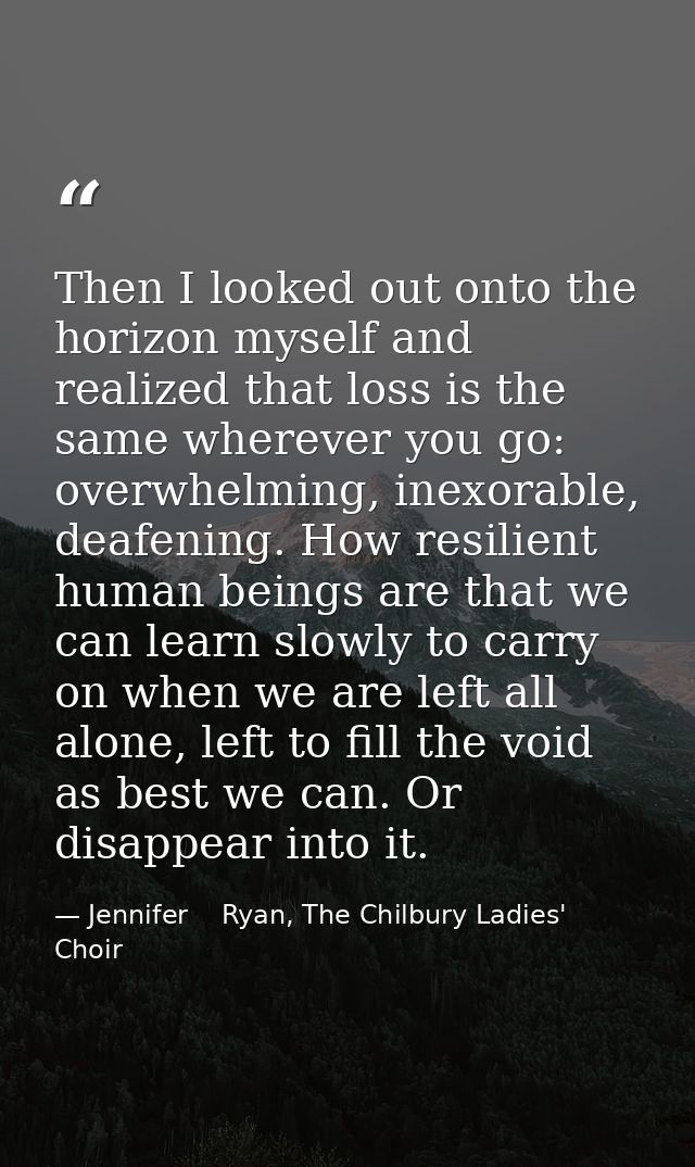 Then I looked out onto the horizon myself and realized that loss is the same wherever you go: overwhelming, inexorable,  — Jennifer    Ryan, The Chilbury Ladies' Choir