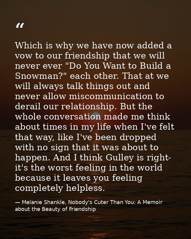 Which is why we have now added a vow to our friendship that we will never ever "Do You Want to Build a Snowman?" each ot — Melanie Shankle, Nobody's Cuter Than You: A Memoir about the Beauty of Friendship