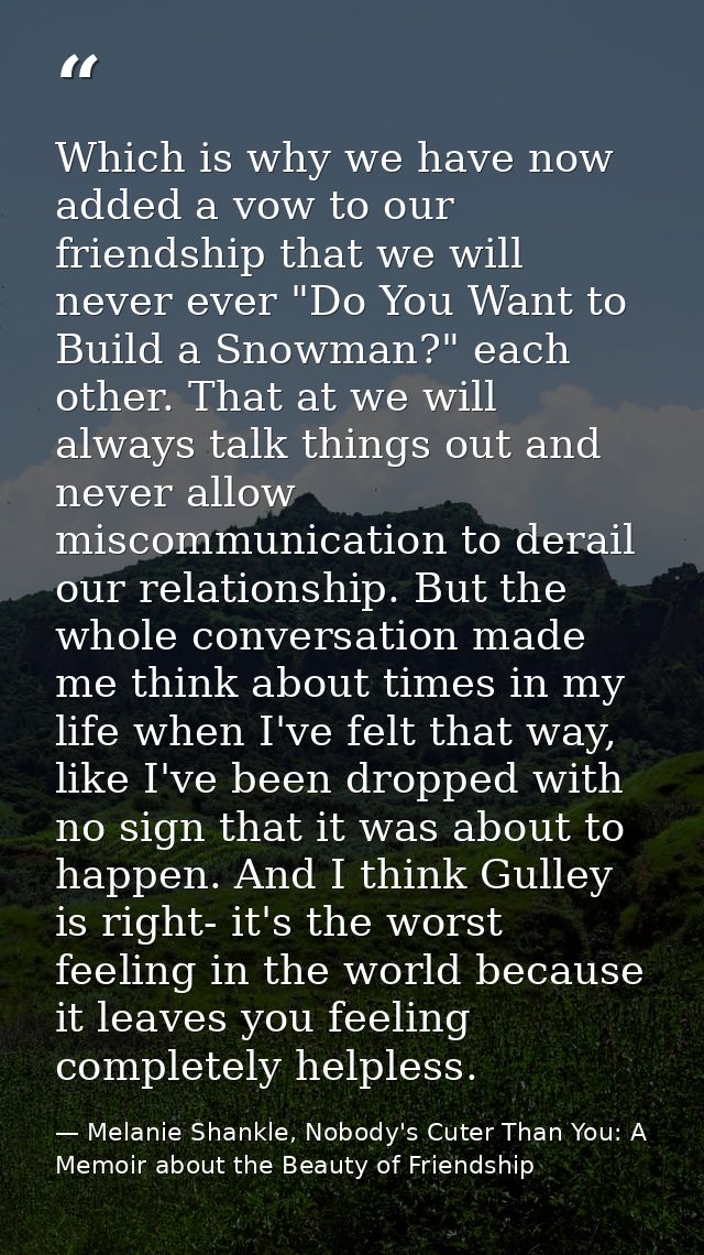 Which is why we have now added a vow to our friendship that we will never ever "Do You Want to Build a Snowman?" each ot — Melanie Shankle, Nobody's Cuter Than You: A Memoir about the Beauty of Friendship