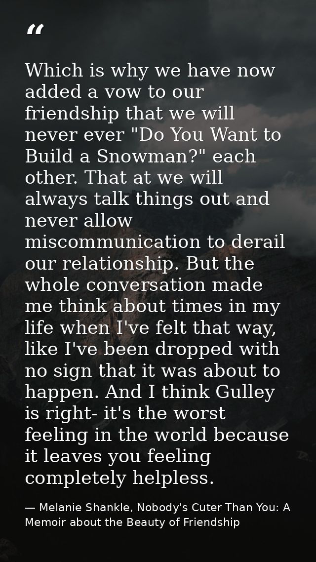 Which is why we have now added a vow to our friendship that we will never ever "Do You Want to Build a Snowman?" each ot — Melanie Shankle, Nobody's Cuter Than You: A Memoir about the Beauty of Friendship