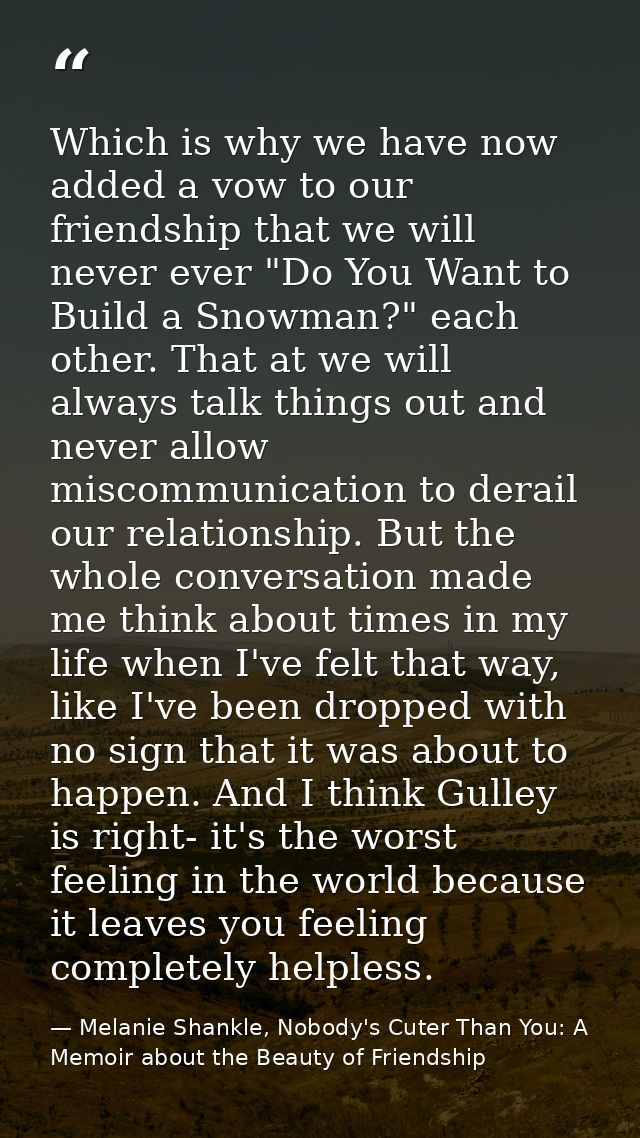 Which is why we have now added a vow to our friendship that we will never ever "Do You Want to Build a Snowman?" each ot — Melanie Shankle, Nobody's Cuter Than You: A Memoir about the Beauty of Friendship