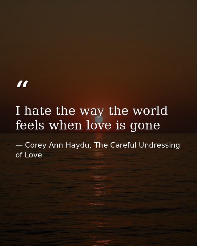 I hate the way the world feels when love is gone — Corey Ann Haydu, The Careful Undressing of Love