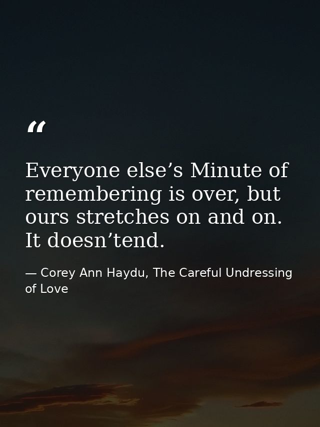 Everyone else’s Minute of remembering is over, but ours stretches on and on. It doesn’tend. — Corey Ann Haydu, The Careful Undressing of Love