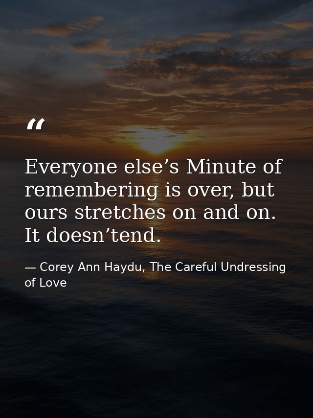 Everyone else’s Minute of remembering is over, but ours stretches on and on. It doesn’tend. — Corey Ann Haydu, The Careful Undressing of Love