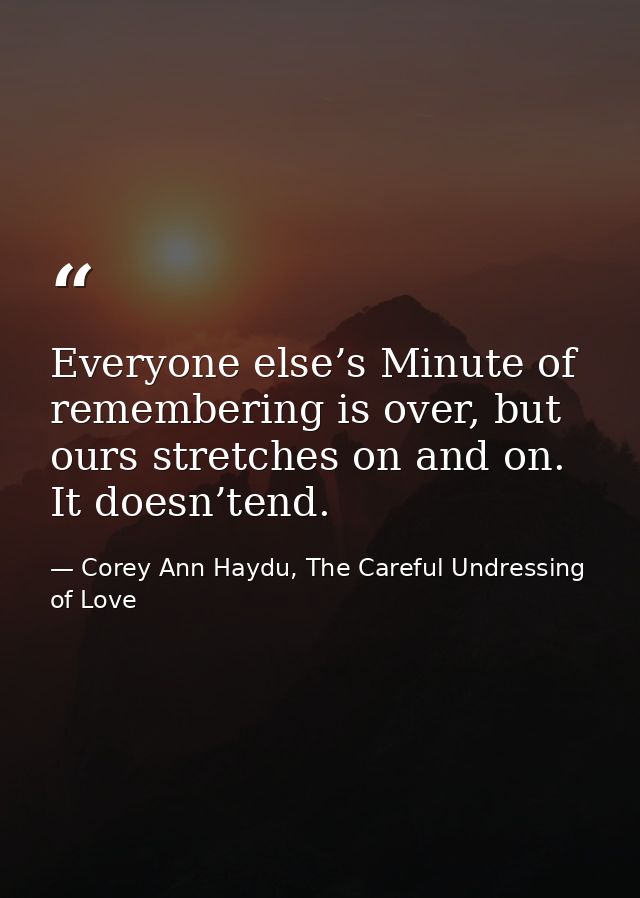 Everyone else’s Minute of remembering is over, but ours stretches on and on. It doesn’tend. — Corey Ann Haydu, The Careful Undressing of Love