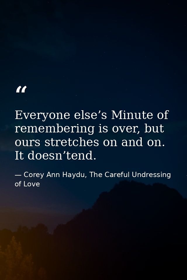 Everyone else’s Minute of remembering is over, but ours stretches on and on. It doesn’tend. — Corey Ann Haydu, The Careful Undressing of Love
