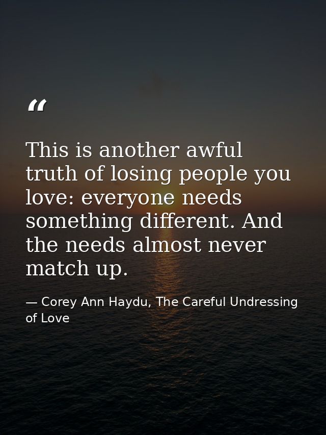 This is another awful truth of losing people you love: everyone needs something different. And the needs almost never ma — Corey Ann Haydu, The Careful Undressing of Love