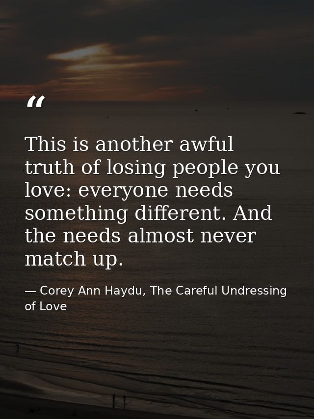 This is another awful truth of losing people you love: everyone needs something different. And the needs almost never ma — Corey Ann Haydu, The Careful Undressing of Love