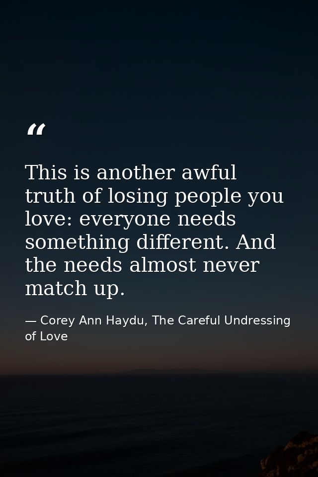 This is another awful truth of losing people you love: everyone needs something different. And the needs almost never ma — Corey Ann Haydu, The Careful Undressing of Love