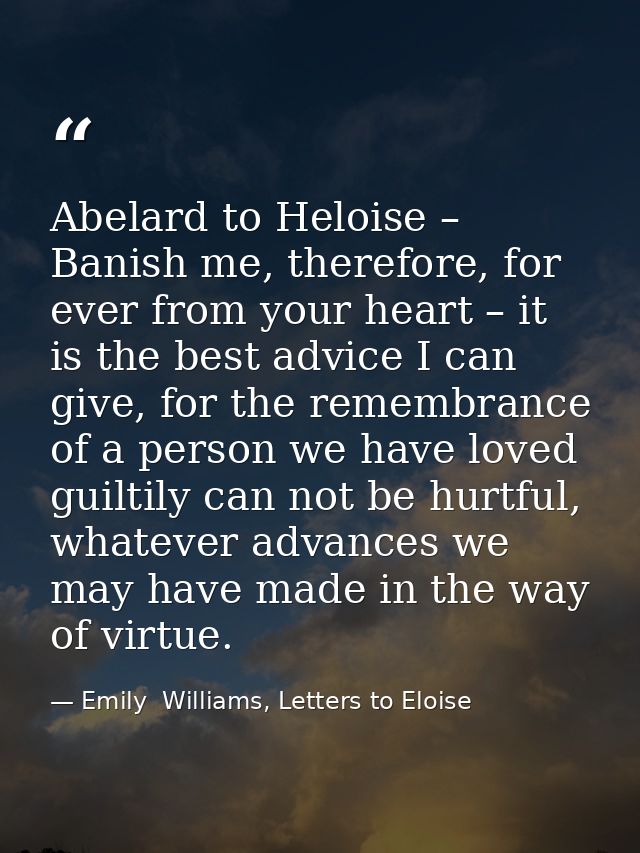 Abelard to Heloise – Banish me, therefore, for ever from your heart – it is the best advice I can give, for the remembra — Emily  Williams, Letters to Eloise