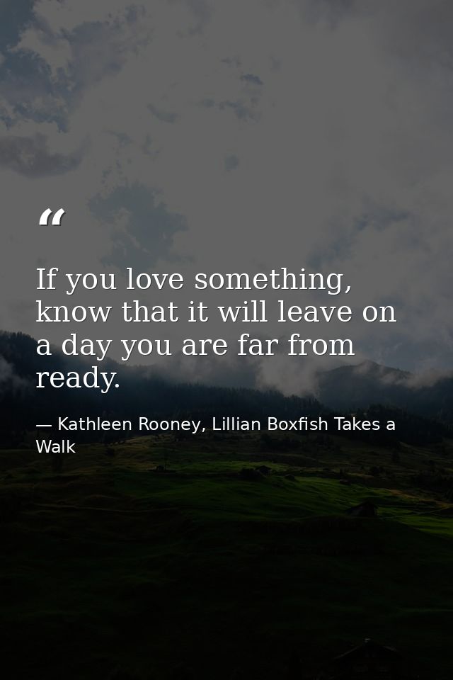 If you love something, know that it will leave on a day you are far from ready. — Kathleen Rooney, Lillian Boxfish Takes a Walk