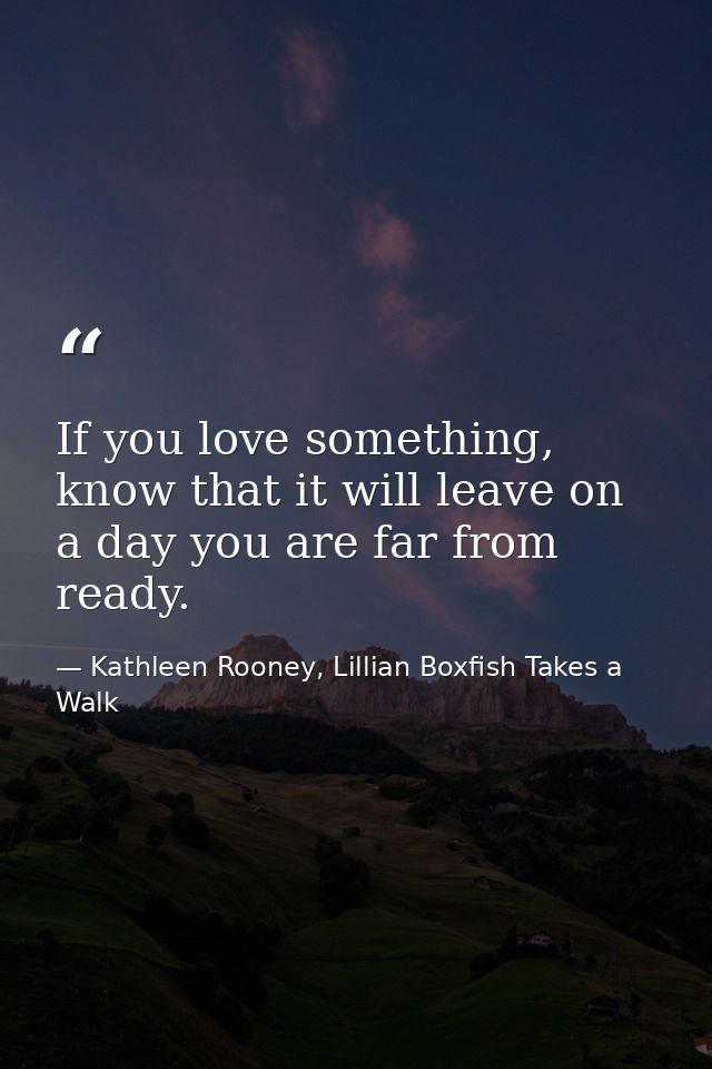 If you love something, know that it will leave on a day you are far from ready. — Kathleen Rooney, Lillian Boxfish Takes a Walk