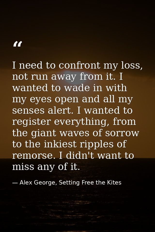 I need to confront my loss, not run away from it. I wanted to wade in with my eyes open and all my senses alert. I wante — Alex George, Setting Free the Kites