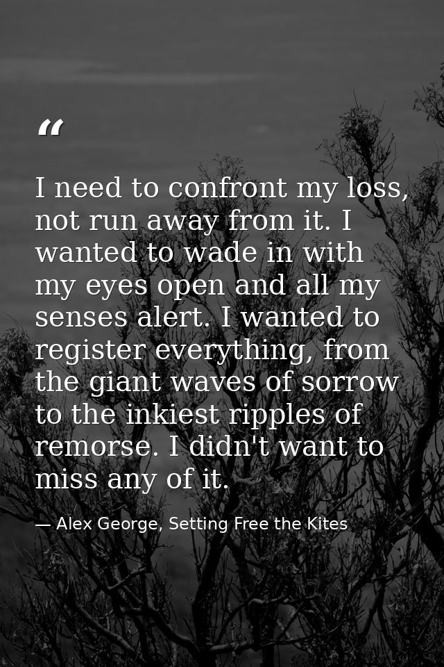 I need to confront my loss, not run away from it. I wanted to wade in with my eyes open and all my senses alert. I wante — Alex George, Setting Free the Kites