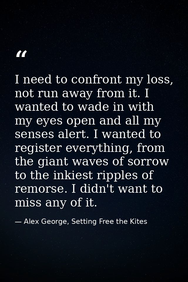 I need to confront my loss, not run away from it. I wanted to wade in with my eyes open and all my senses alert. I wante — Alex George, Setting Free the Kites