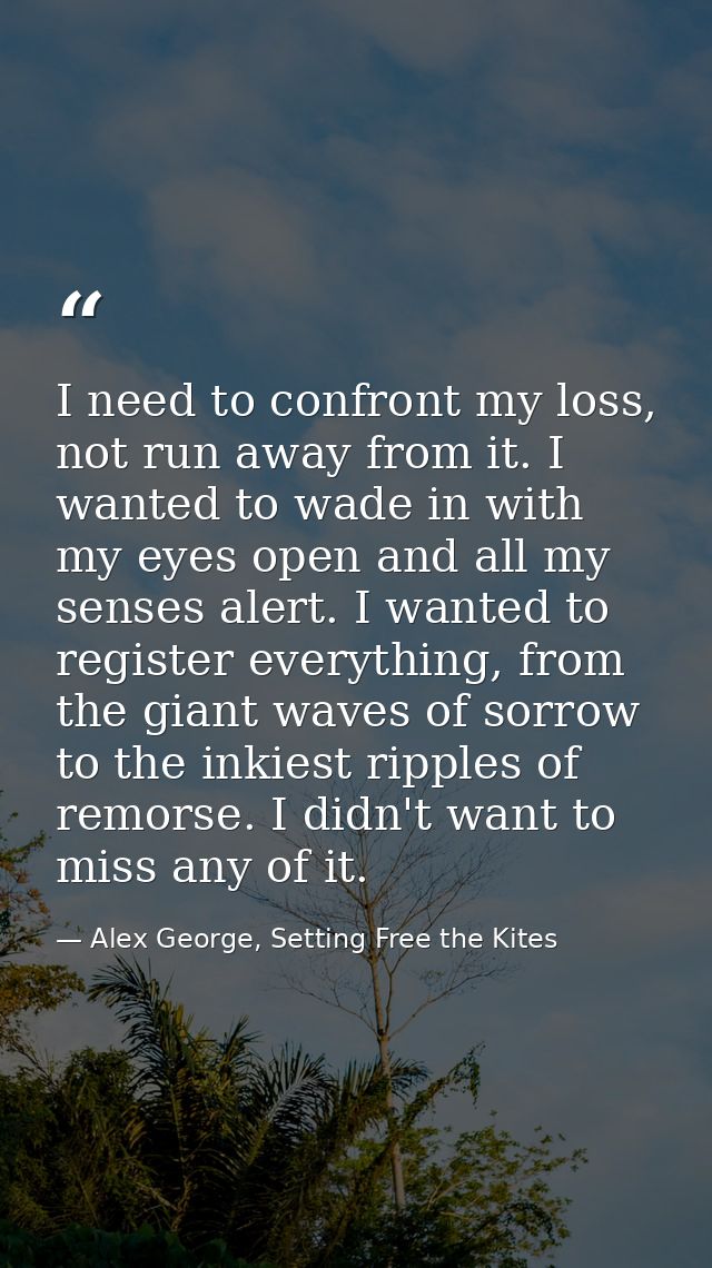 I need to confront my loss, not run away from it. I wanted to wade in with my eyes open and all my senses alert. I wante — Alex George, Setting Free the Kites
