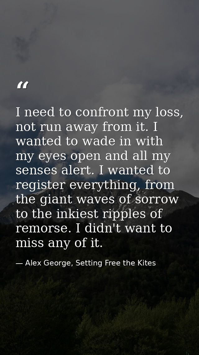 I need to confront my loss, not run away from it. I wanted to wade in with my eyes open and all my senses alert. I wante — Alex George, Setting Free the Kites