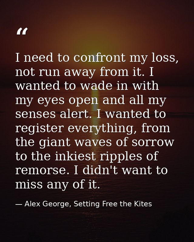 I need to confront my loss, not run away from it. I wanted to wade in with my eyes open and all my senses alert. I wante — Alex George, Setting Free the Kites