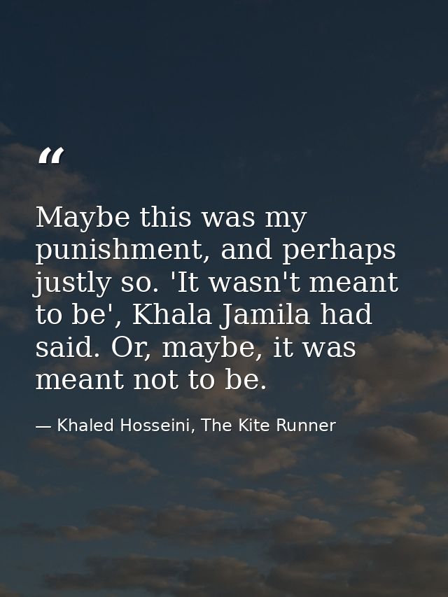 Maybe this was my punishment, and perhaps justly so. 'It wasn't meant to be', Khala Jamila had said. Or, maybe, it was m — Khaled Hosseini, The Kite Runner