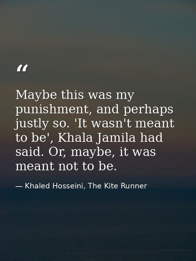 Maybe this was my punishment, and perhaps justly so. 'It wasn't meant to be', Khala Jamila had said. Or, maybe, it was m — Khaled Hosseini, The Kite Runner