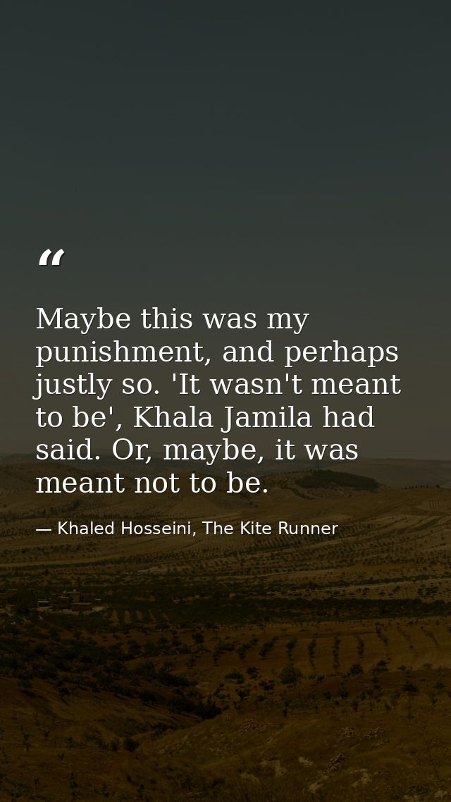 Maybe this was my punishment, and perhaps justly so. 'It wasn't meant to be', Khala Jamila had said. Or, maybe, it was m — Khaled Hosseini, The Kite Runner