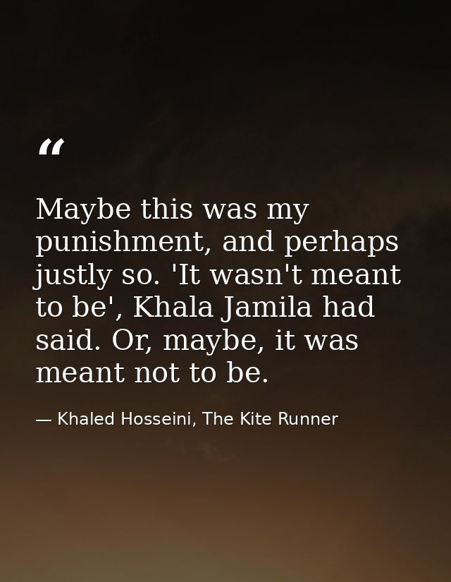 Maybe this was my punishment, and perhaps justly so. 'It wasn't meant to be', Khala Jamila had said. Or, maybe, it was m — Khaled Hosseini, The Kite Runner