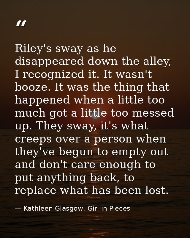 Riley's sway as he disappeared down the alley, I recognized it. It wasn't booze. It was the thing that happened when a l — Kathleen Glasgow, Girl in Pieces
