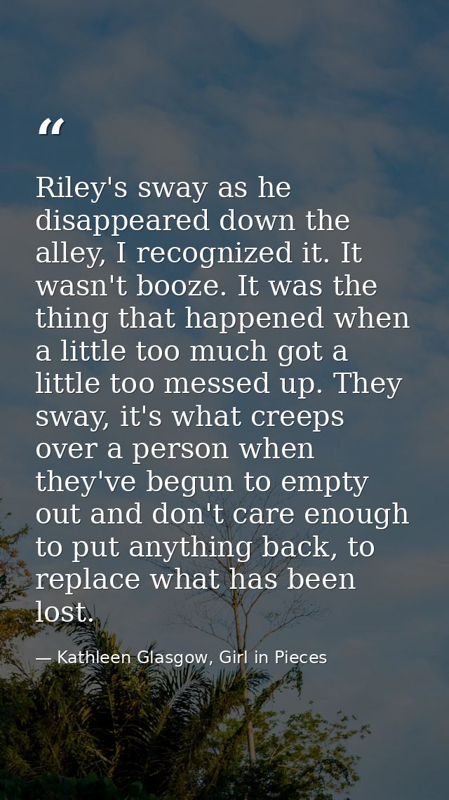 Riley's sway as he disappeared down the alley, I recognized it. It wasn't booze. It was the thing that happened when a l — Kathleen Glasgow, Girl in Pieces
