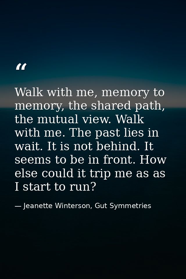 Walk with me, memory to memory, the shared path, the mutual view. Walk with me. The past lies in wait. It is not behind. — Jeanette Winterson, Gut Symmetries