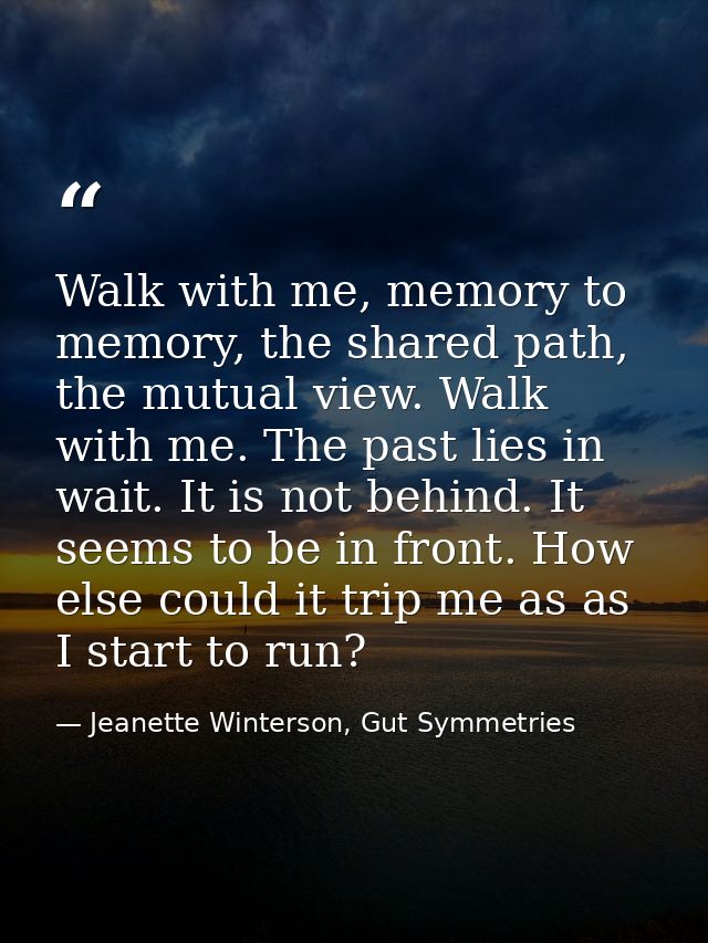 Walk with me, memory to memory, the shared path, the mutual view. Walk with me. The past lies in wait. It is not behind. — Jeanette Winterson, Gut Symmetries