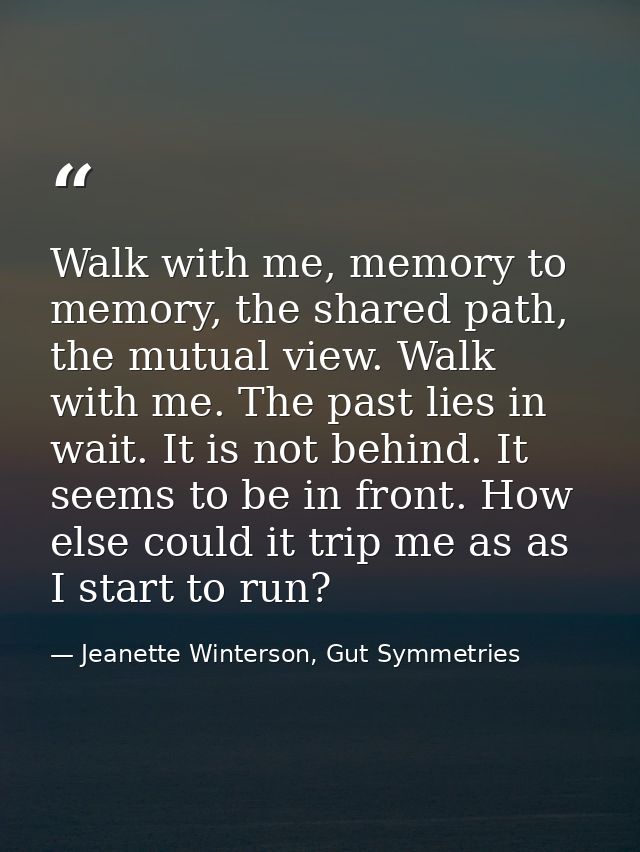 Walk with me, memory to memory, the shared path, the mutual view. Walk with me. The past lies in wait. It is not behind. — Jeanette Winterson, Gut Symmetries