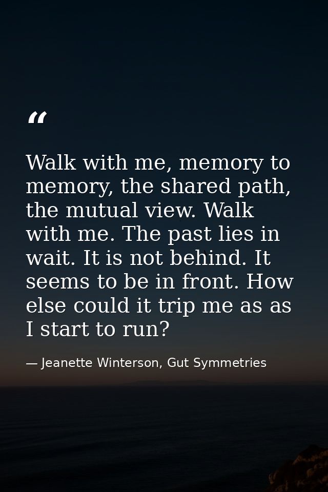Walk with me, memory to memory, the shared path, the mutual view. Walk with me. The past lies in wait. It is not behind. — Jeanette Winterson, Gut Symmetries