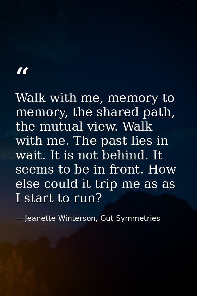 Walk with me, memory to memory, the shared path, the mutual view. Walk with me. The past lies in wait. It is not behind. — Jeanette Winterson, Gut Symmetries