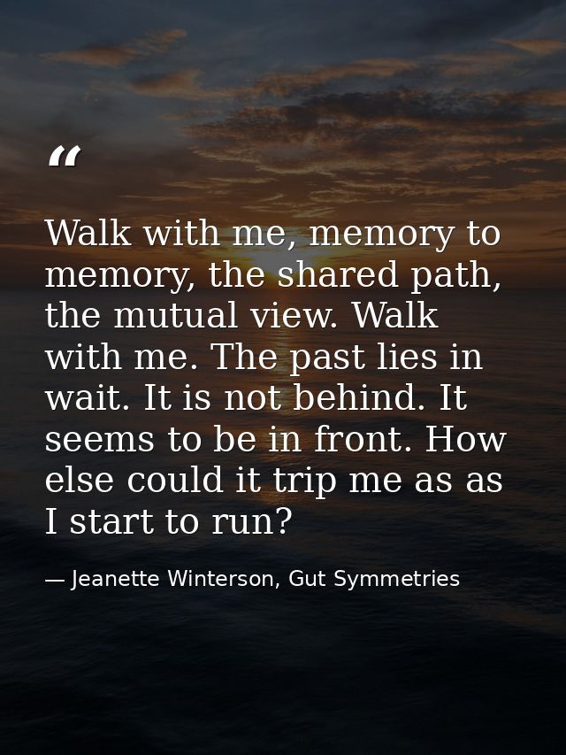 Walk with me, memory to memory, the shared path, the mutual view. Walk with me. The past lies in wait. It is not behind. — Jeanette Winterson, Gut Symmetries