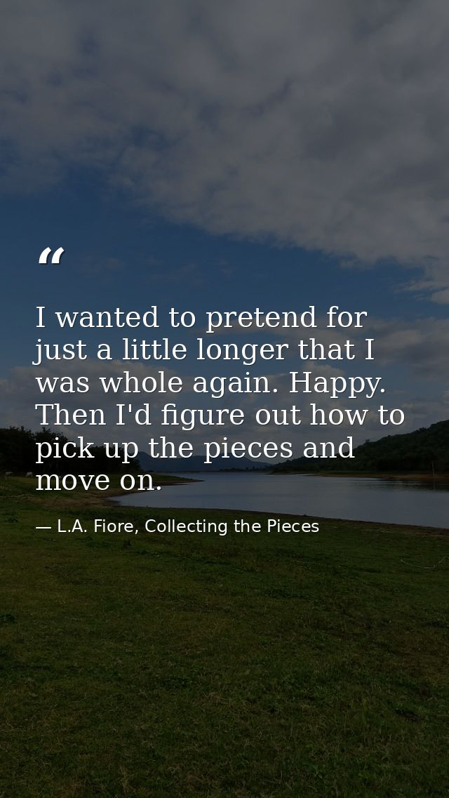 I wanted to pretend for just a little longer that I was whole again. Happy. Then I'd figure out how to pick up the piece — L.A. Fiore, Collecting the Pieces