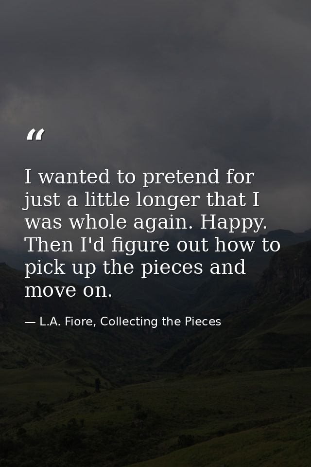 I wanted to pretend for just a little longer that I was whole again. Happy. Then I'd figure out how to pick up the piece — L.A. Fiore, Collecting the Pieces