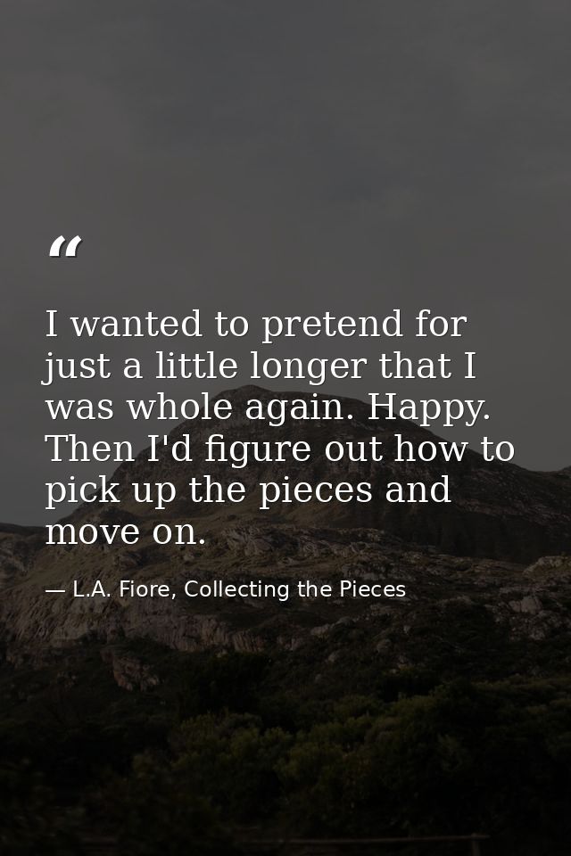 I wanted to pretend for just a little longer that I was whole again. Happy. Then I'd figure out how to pick up the piece — L.A. Fiore, Collecting the Pieces