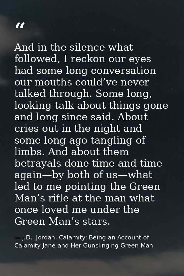 And in the silence what followed, I reckon our eyes had some long conversation our mouths could’ve never talked through. — J.D.  Jordan, Calamity: Being an Account of Calamity Jane and Her Gunslinging Green Man