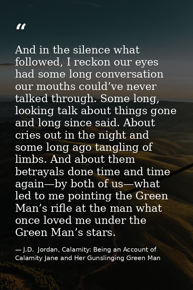 And in the silence what followed, I reckon our eyes had some long conversation our mouths could’ve never talked through. — J.D.  Jordan, Calamity: Being an Account of Calamity Jane and Her Gunslinging Green Man